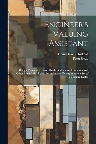 Engineer's Valuing Assistant: Being a Practical Treatise On the Valuation of Collieries and Other Mines With Rules, Formul, and Examples Also a Set of Valuation Tables