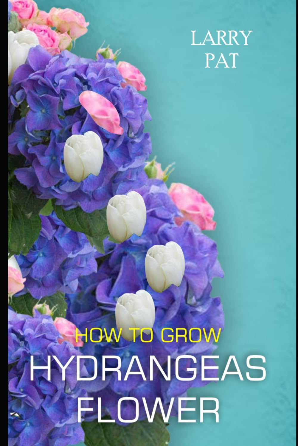 HOW TO GROW HYDRANGEAS FLOWER: The beginners guide to growing, caring and harvesting hydrangeas at home and garden plus beautiful varieties (Larry flower growing guide)