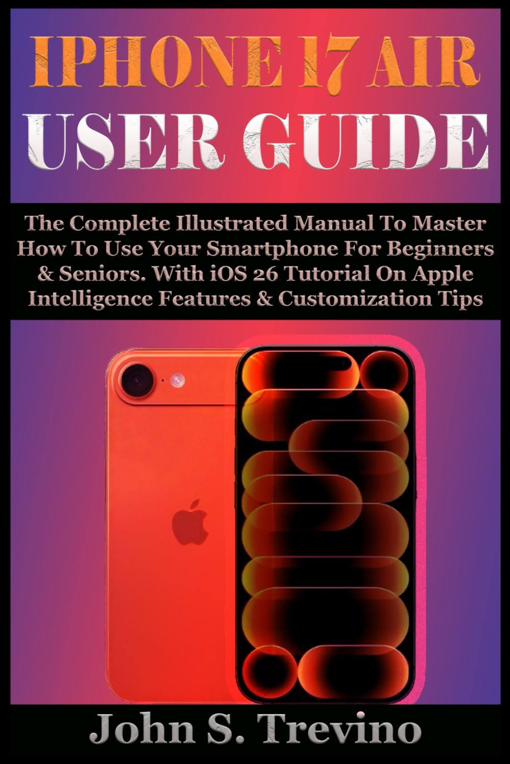 IPHONE 17 AIR USER GUIDE: The Complete Illustrated Manual To Master How To Use Your Smartphone For Beginners & Seniors. With iOS 26 Tutorial On Apple Intelligence Features & Customization Tips