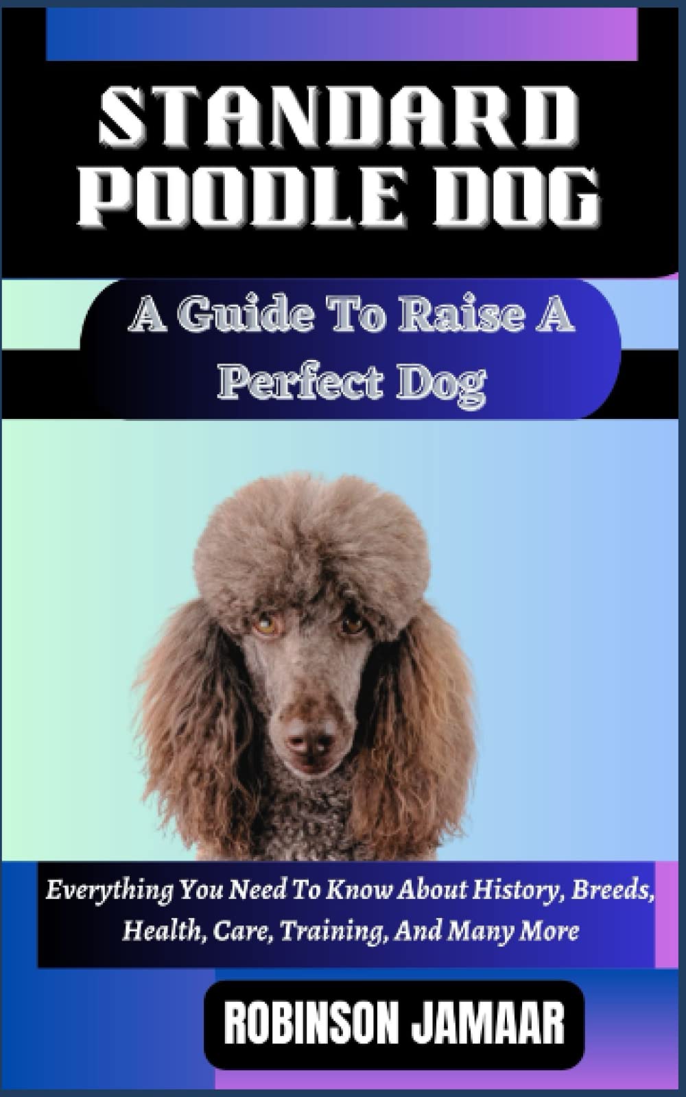 STANDARD POODLE DOG A Guide To Raise A Perfect Dog: Everything You Need To Know About History, Breeds, Health, Care, Training, And Many More (PAW SOME CANINE CHRONICLES)