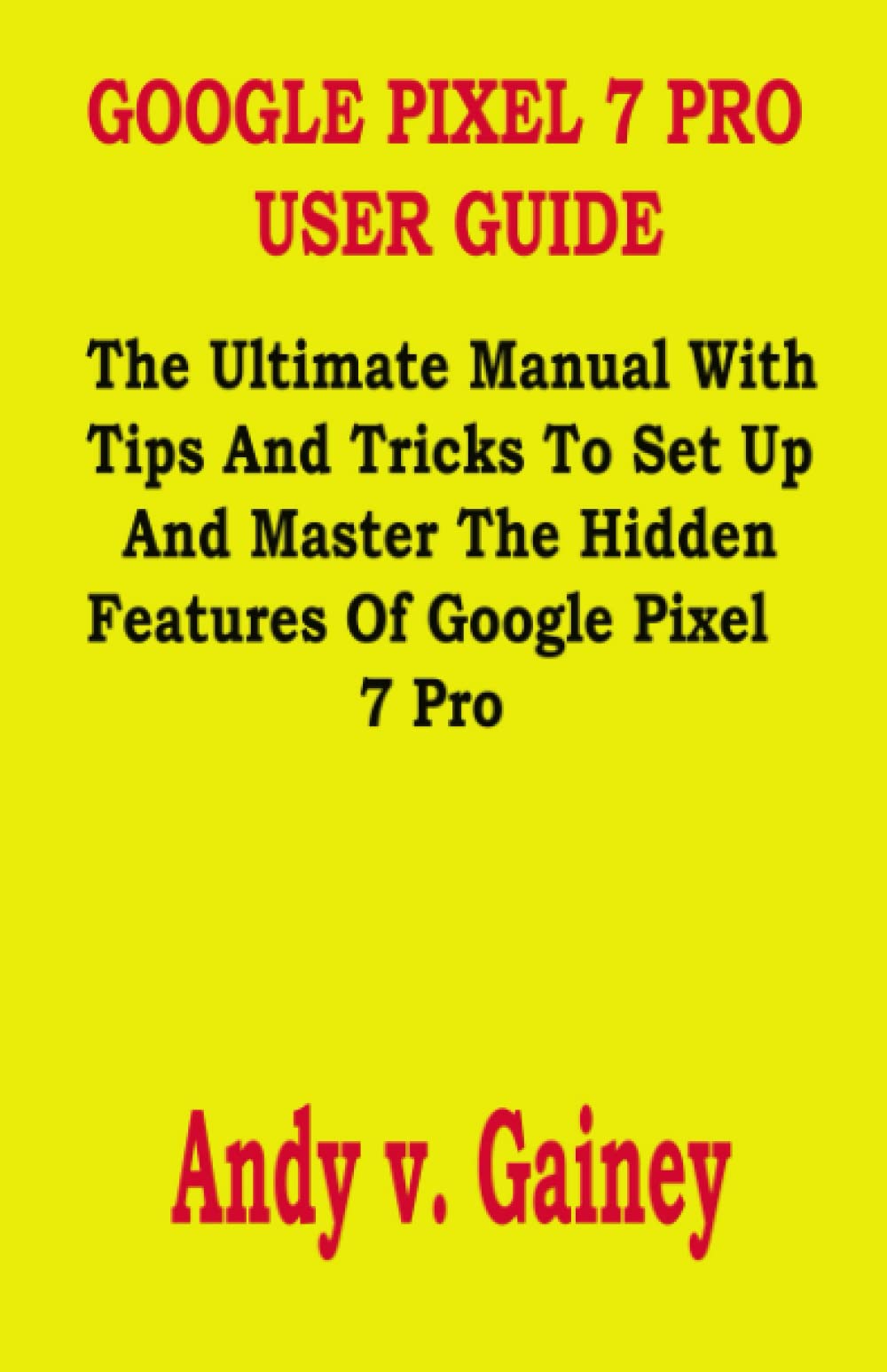 GOOGLE PIXEL 7 PRO USER GUIDE: The Ultimate Manual With Tips And Tricks To Set Up And Master The Hidden Features Of Google Pixel 7 Pro