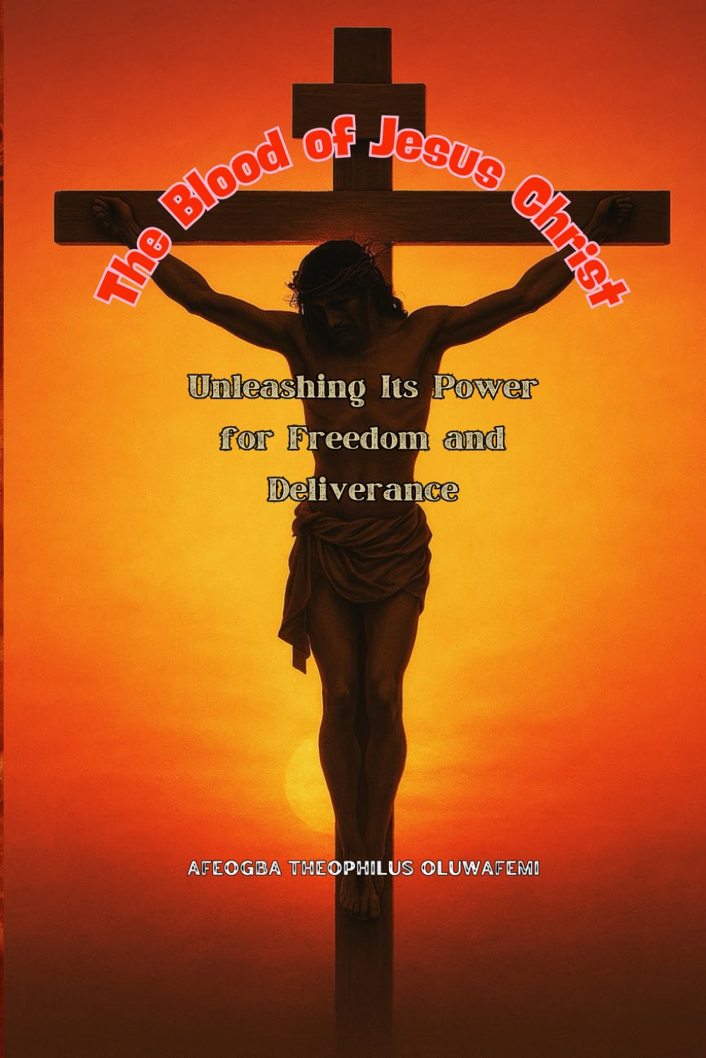 The Blood of Jesus Christ: Unleashing Its Power for Freedom and Deliverance: A Complete Guide to Breaking Curses, Foundational Powers, and Demonic Strongholds Through the Power of the Blood of Jesus