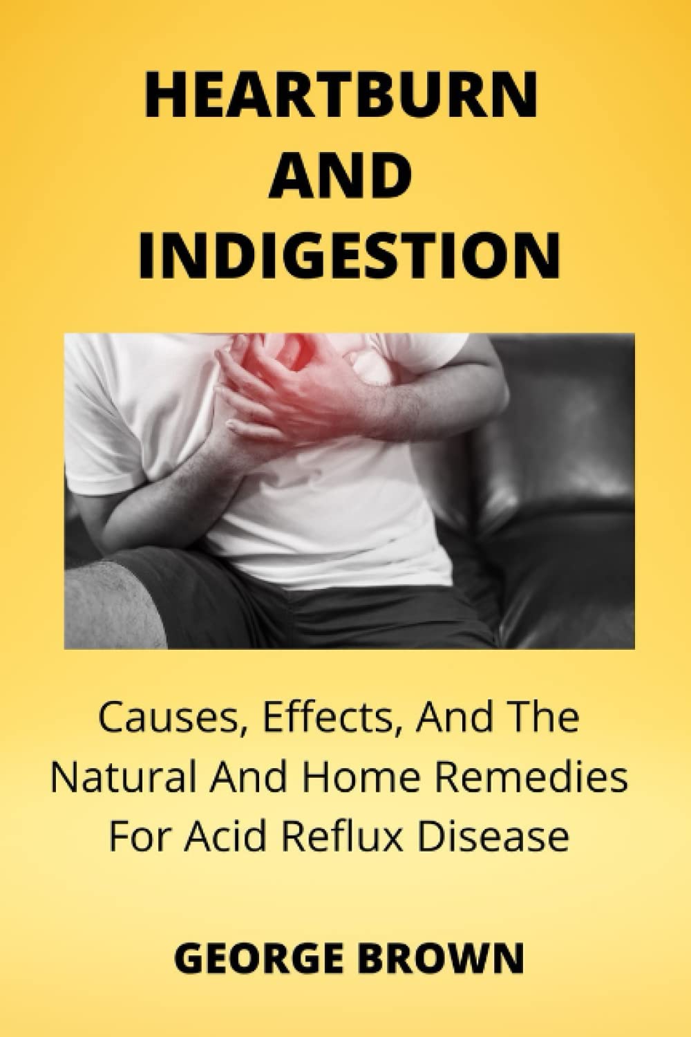 HEARTBURN AND INDIGESTION: Cause, Symptoms, And The Natural And Home Remedies To Acid Reflux Diseases
