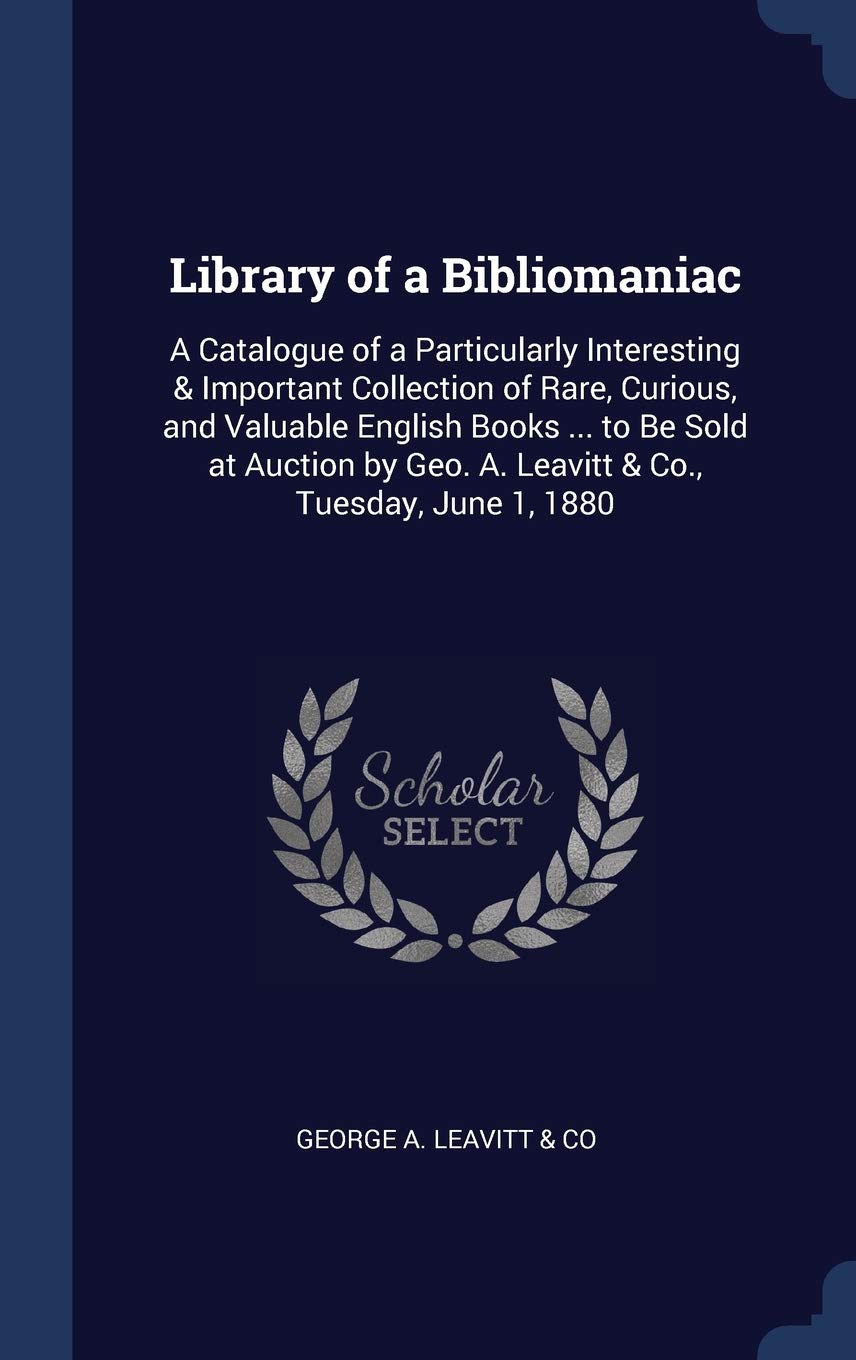 Library of a Bibliomaniac: A Catalogue of a Particularly Interesting & Important Collection of Rare, Curious, and Valuable English Books ... to Be ... Geo. A. Leavitt & Co., Tuesday, June 1, 1880
