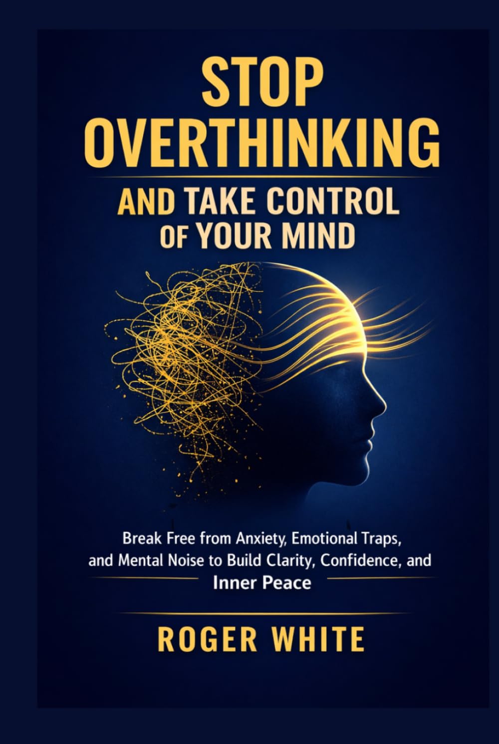 Stop Overthinking And Take Control Of Your Mind: Break Free from Anxiety, Emotional Traps, and Mental Noise to Build Clarity, Confidence, and Inner Peace