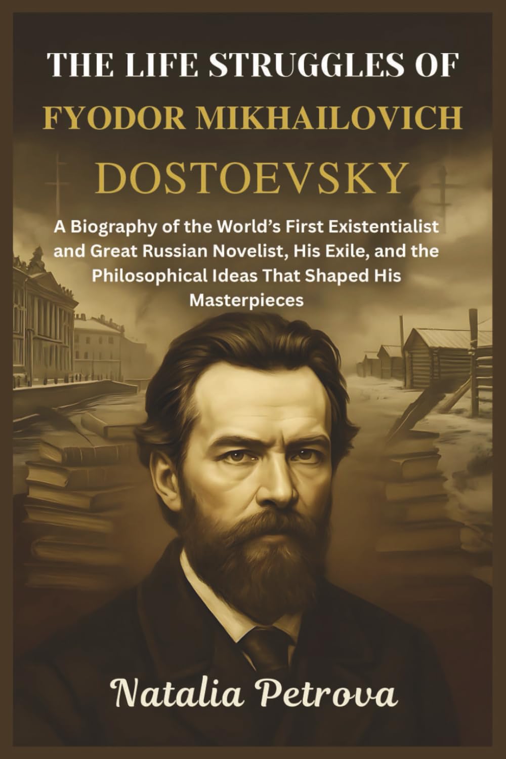 The Life Struggles of Fyodor Mikhailovich Dostoevsky: A Biography of the World’s First Existentialist and Great Russian Novelist, His Exile, and the Philosophical Ideas That Shaped His Masterpieces