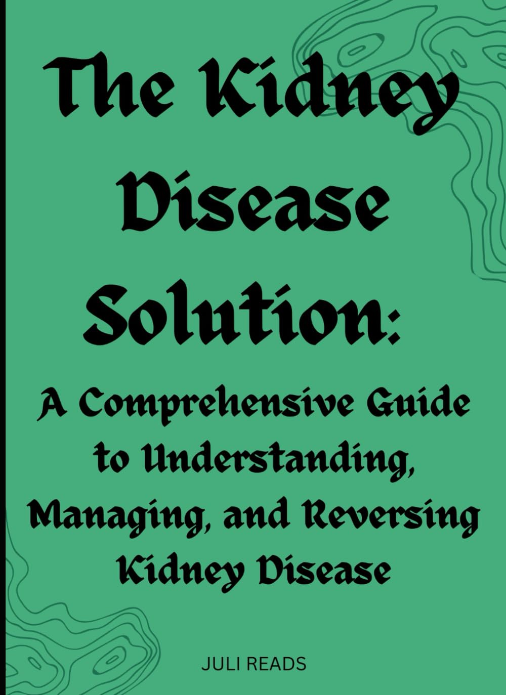 The Kidney Disease Solution: A Comprehensive Guide to Understanding, Managing, and Reversing Kidney Disease