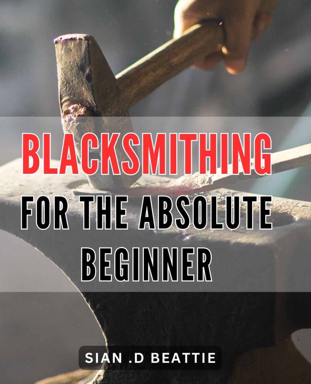 Blacksmithing For The Absolute Beginner: The Ultimate Guide to Mastering the Art of Blacksmithing for Novices and Beginners
