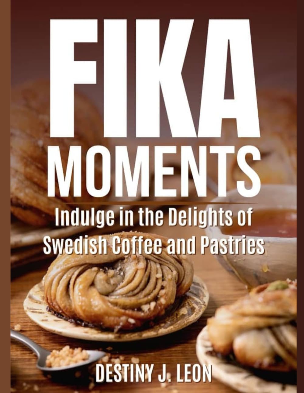 FIKA MOMENTS: Indulge in the Delights of Swedish Coffee and Pastries: 1 (DESTINY J. LEON FIKA COOKBOOK IN DIFFERENT VERSIONS)