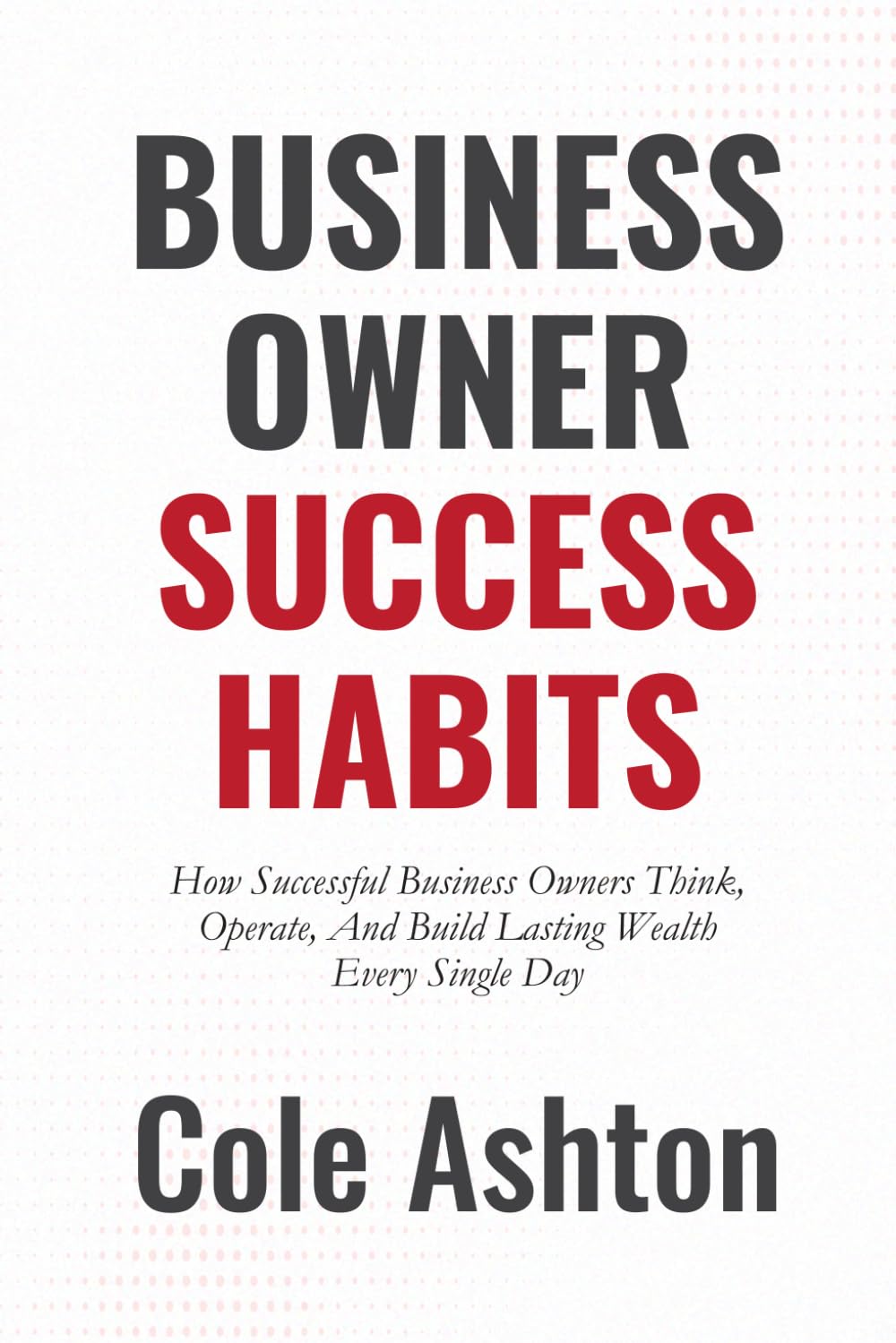 Business Owner Success Habits: How Successful Business Owners Think, Operate, and Build Lasting Wealth Every Single Day