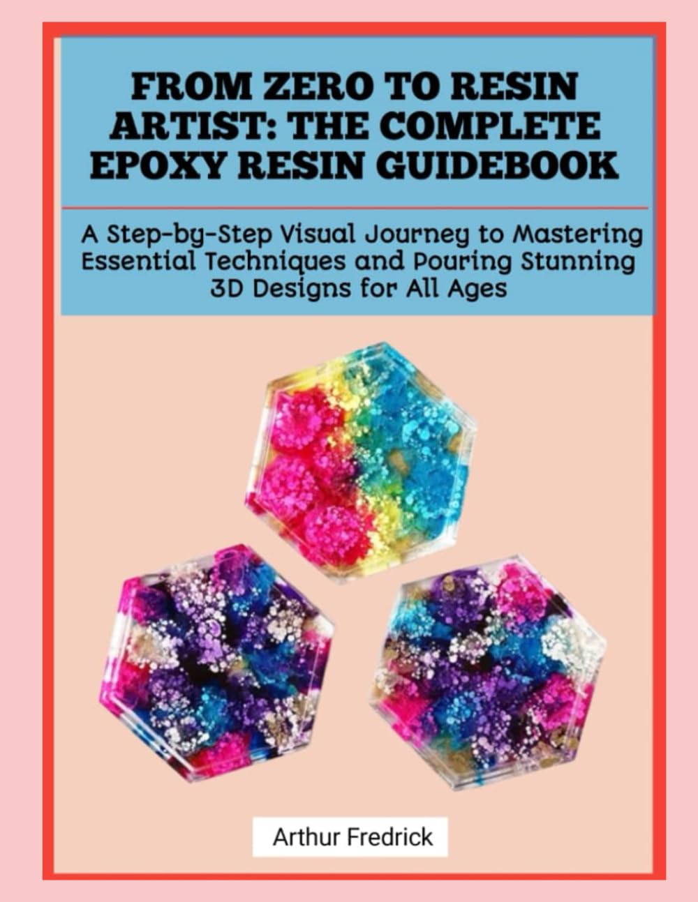 FROM ZERO TO RESIN ARTIST: THE COMPLETE EPOXY RESIN GUIDEBOOK: A Step-by-Step Visual Journey to Mastering Essential Techniques and Pouring Stunning 3D Designs for All Ages