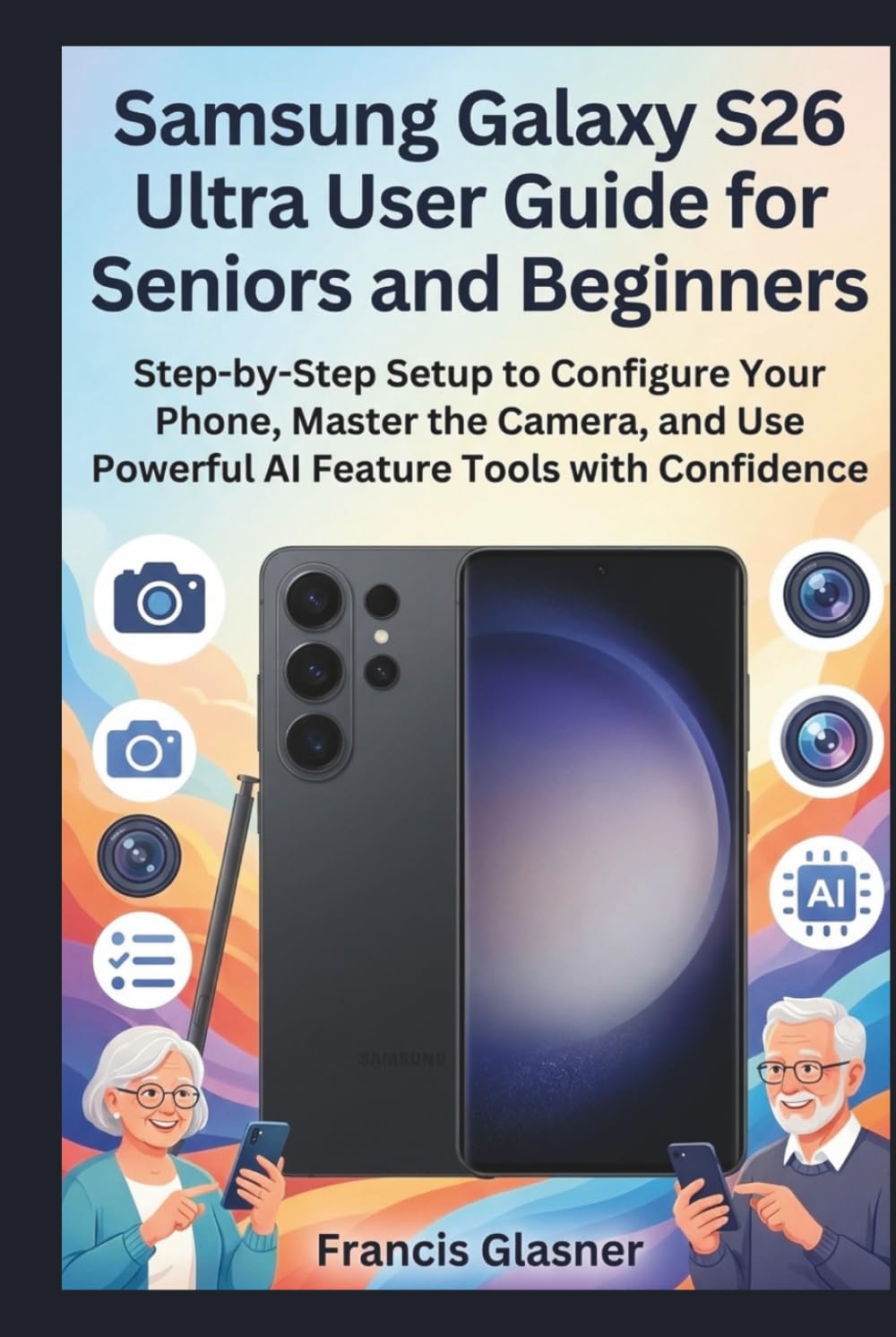 Samsung Galaxy S26 Ultra User Guide for Seniors and Beginners: Step-by-Step Setup to Configure Your Phone, Master the Camera, and Use Powerful AI Feature Tools with Confidence