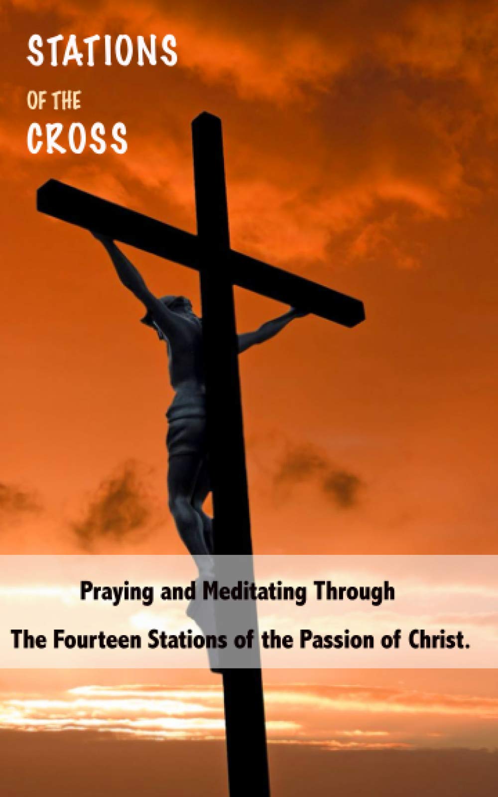 STATIONS OF THE CROSS: Praying and Meditating Through The Fourteen Stations Of The Passion Of Christ