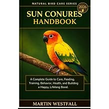 SUN CONURES HANDBOOK A Complete Guide to Care, Feeding, Training, Behavior, Health, and Building a Happy, Lifelong Bond.