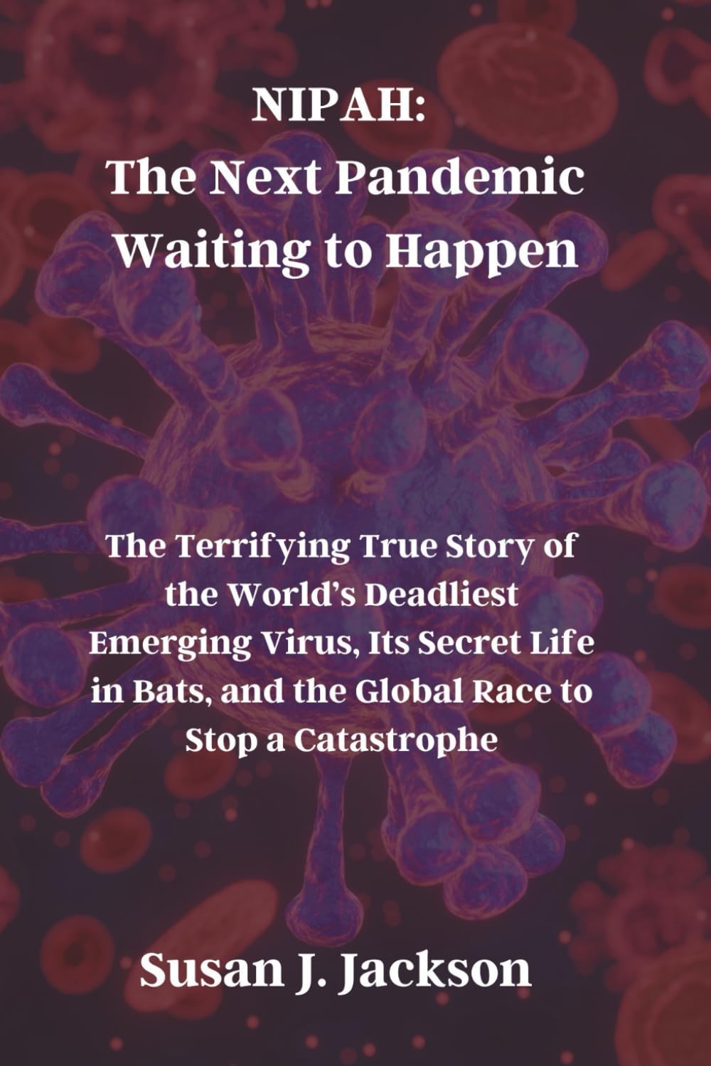 NIPAH: The Next Pandemic Waiting to Happen: The Terrifying True Story of the World’s Deadliest Emerging Virus, Its Secret Life in Bats, and the Global Race to Stop a Catastrophe
