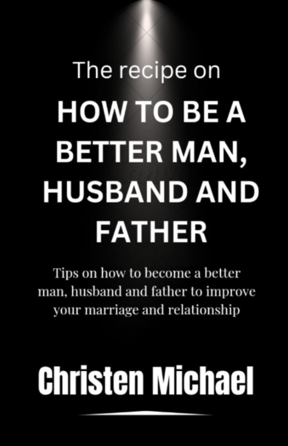 The Recipe On How To Be A Better Man, Husband And Father: Tips on how to become a better Man, husband and father to improve your marriage and relationship