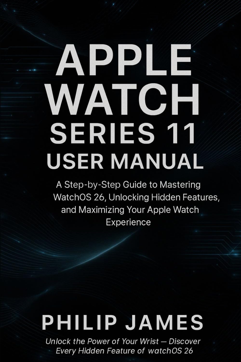 Apple Watch Series 11 User Manual: A Step-by-Step Guide to Mastering WatchOS 26, Unlocking Hidden Features, and Maximizing Your Apple Watch Experience