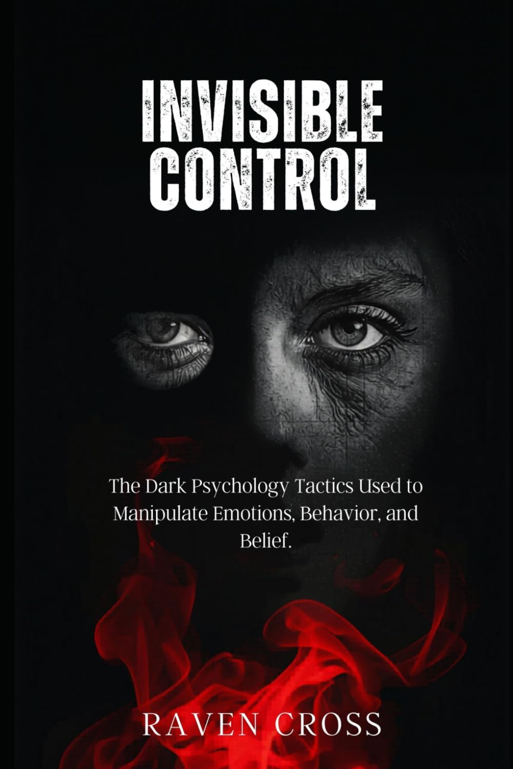 INVISIBLE CONTROL: The Dark Psychology Tactics Used to Manipulate Emotions, behaviour and Belief