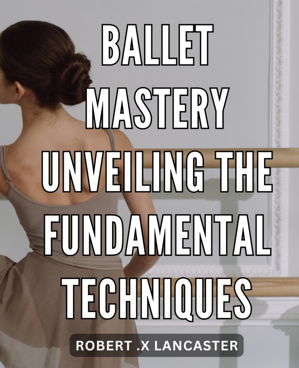 Ballet Mastery: Unveiling the Fundamental Techniques: The Ultimate Guide to Achieving Ballet Perfection: Discover the Fundamentals That Will Take You to the Top