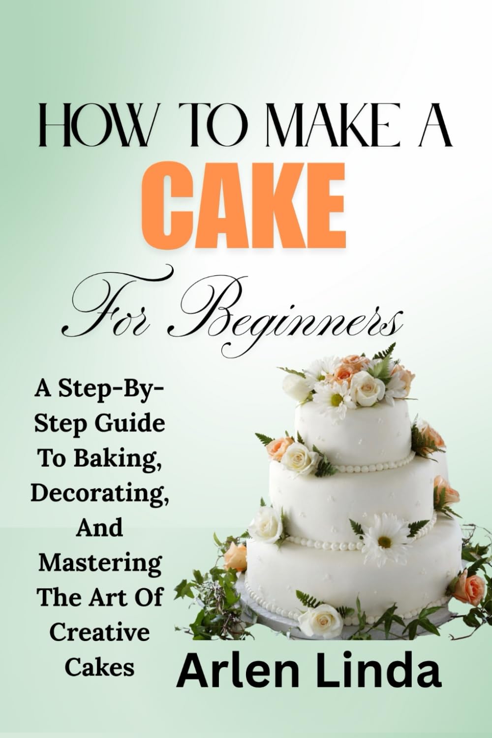 HOW TO MAKE A CAKE FOR BEGINNERS: A Step-By-Step Guide To Baking, Decorating, And Mastering The Art Of Creative Cakes