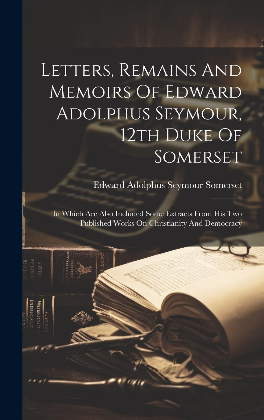 Letters, Remains And Memoirs Of Edward Adolphus Seymour, 12th Duke Of Somerset: In Which Are Also Included Some Extracts From His Two Published Works On Christianity And Democracy