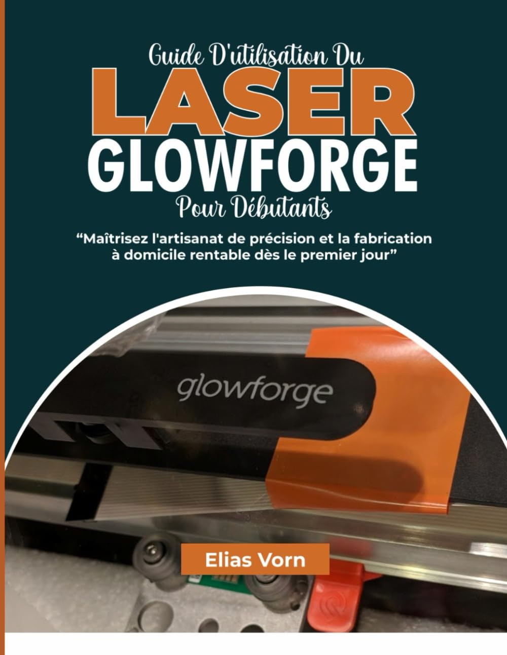 GUIDE D'UTILISATION DU LASER GLOWFORGE POUR DÉBUTANTS: Maîtrisez l'artisanat de précision et la fabrication à domicile rentable dès le premier jour