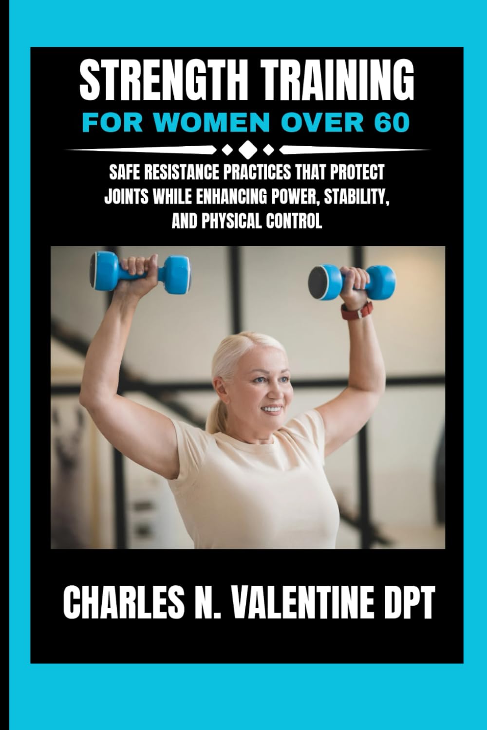 Strength Training For Women Over 60: Safe Resistance Practices That Protect Joints While Enhancing Power, Stability, and Physical Control (Charles N. Valentine DPT Fitness Routine Series)