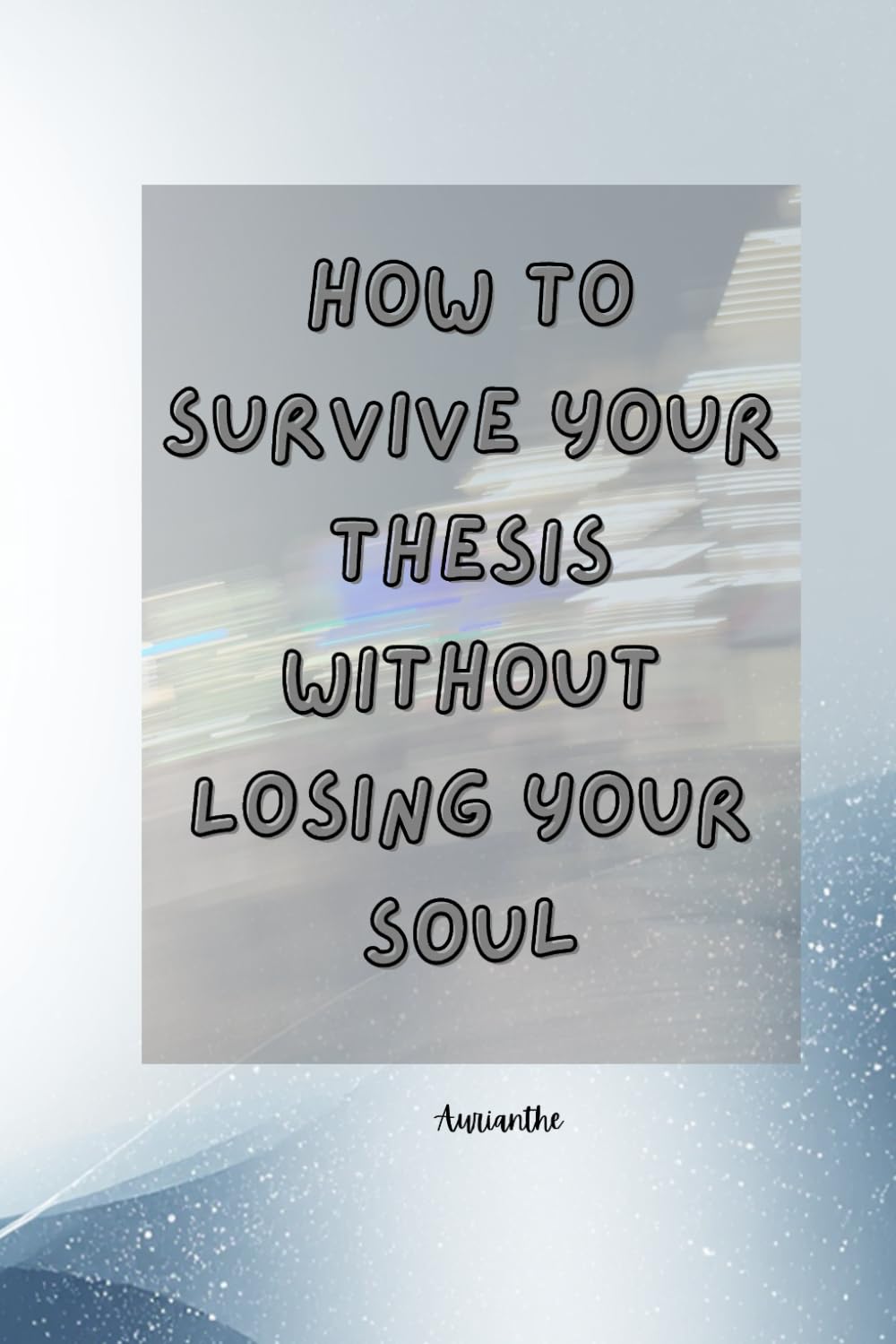 How to Survive Your Thesis Without Losing Your Soul: Because Your Thesis Won’t Write Itself (Sadly)