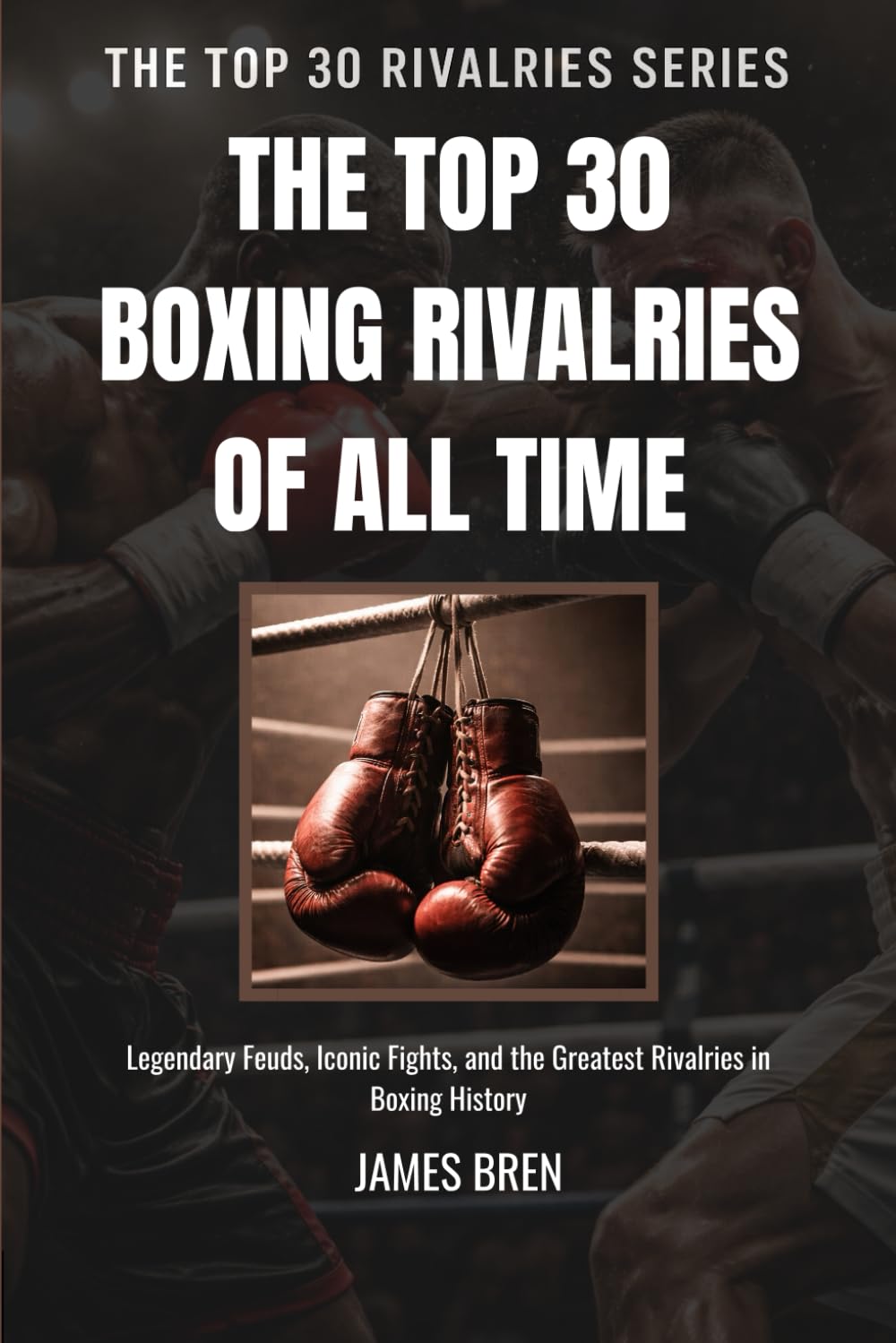 The Top 30 Boxing Rivalries of all Time: Legendary Feuds, Iconic Fights, and the Greatest Rivalries in Boxing History: 1 (The Top 30 Rivalries Series)