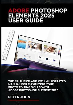 ADOBE PHOTOSHOP ELEMENTS 2025 USER GUIDE THE SIMPLIFIED AND WELL-ILLUSTRATED MANUAL FOR MAXIMIZING YOUR PHOTO EDITING SKILLS WITH ADOBE PHOTOSHOP ELEMENTS 2025