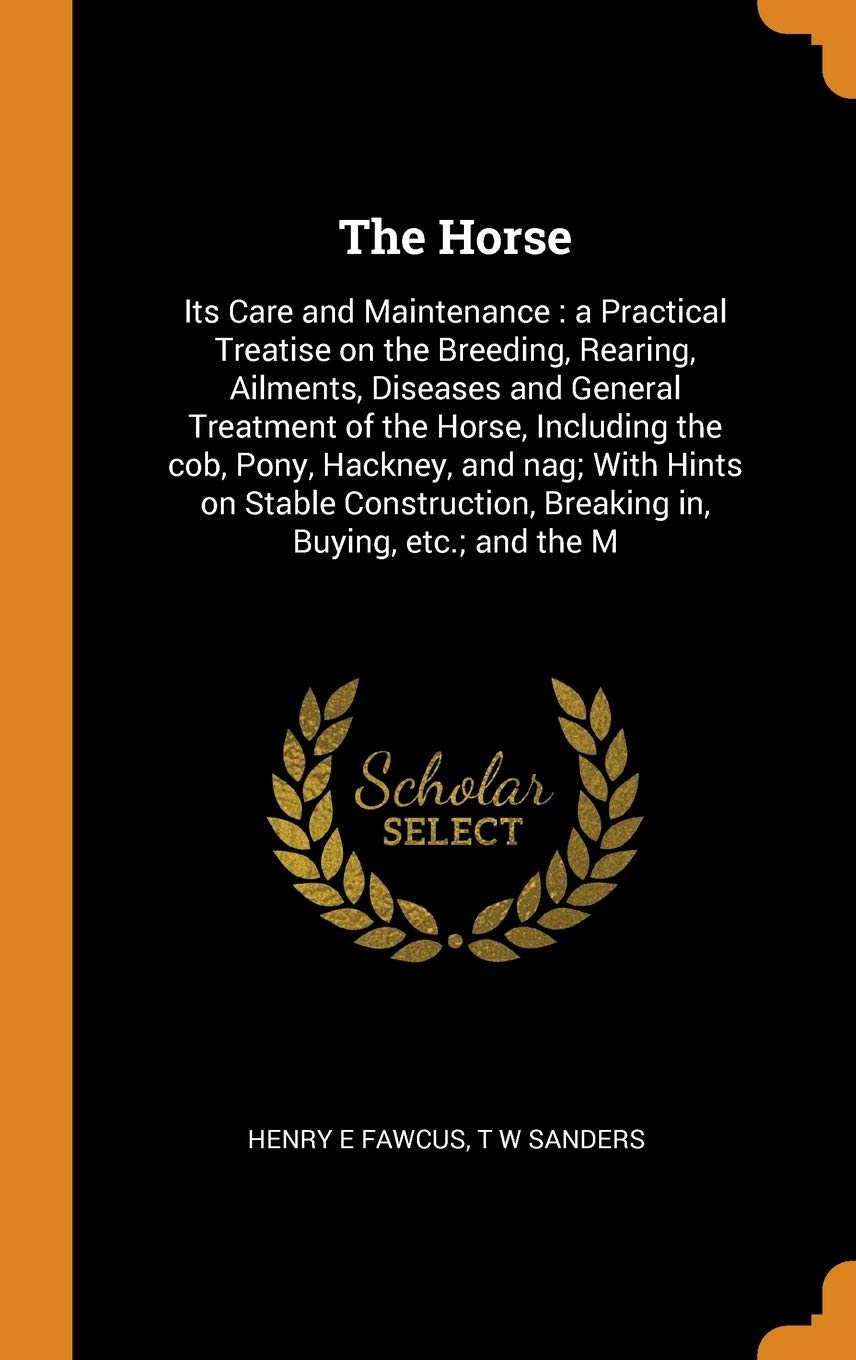 The Horse: Its Care and Maintenance: A Practical Treatise on the Breeding, Rearing, Ailments, Diseases and General Treatment of the Horse, Including ... Breaking In, Buying, Etc.; And the M