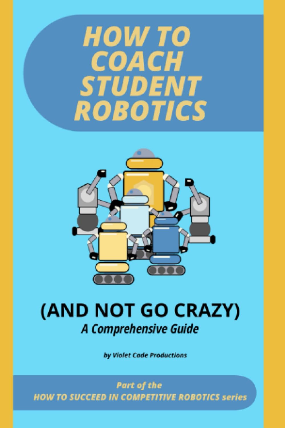 How To Coach Student Robotics (And Not Go Crazy): A Comprehensive Guide in the How To Succeed in Competitive Robotics Series