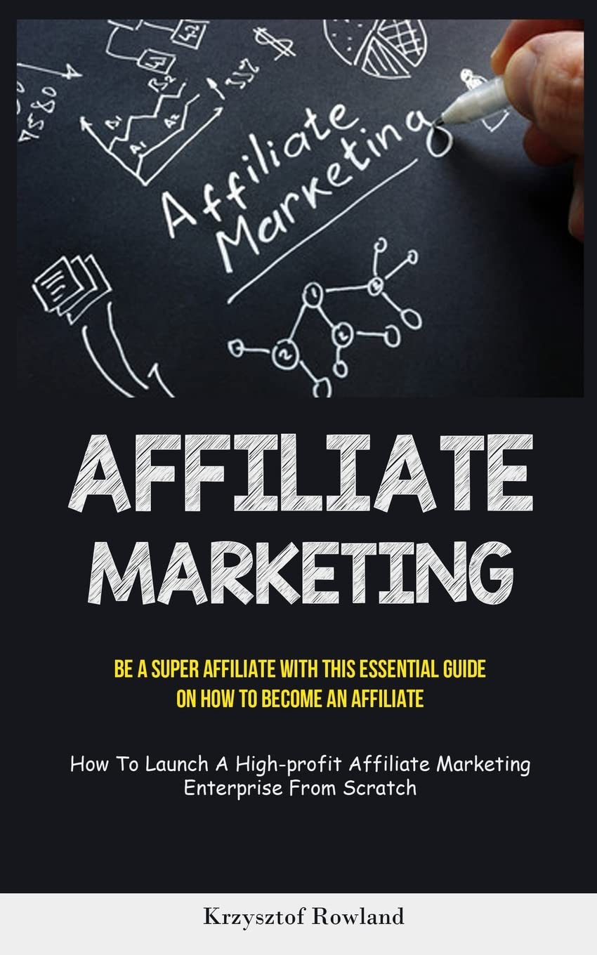 Affiliate Marketing: Be A Super Affiliate With This Essential Guide On How To Become An Affiliate (How To Launch A High-profit Affiliate Marketing Enterprise From Scratch)