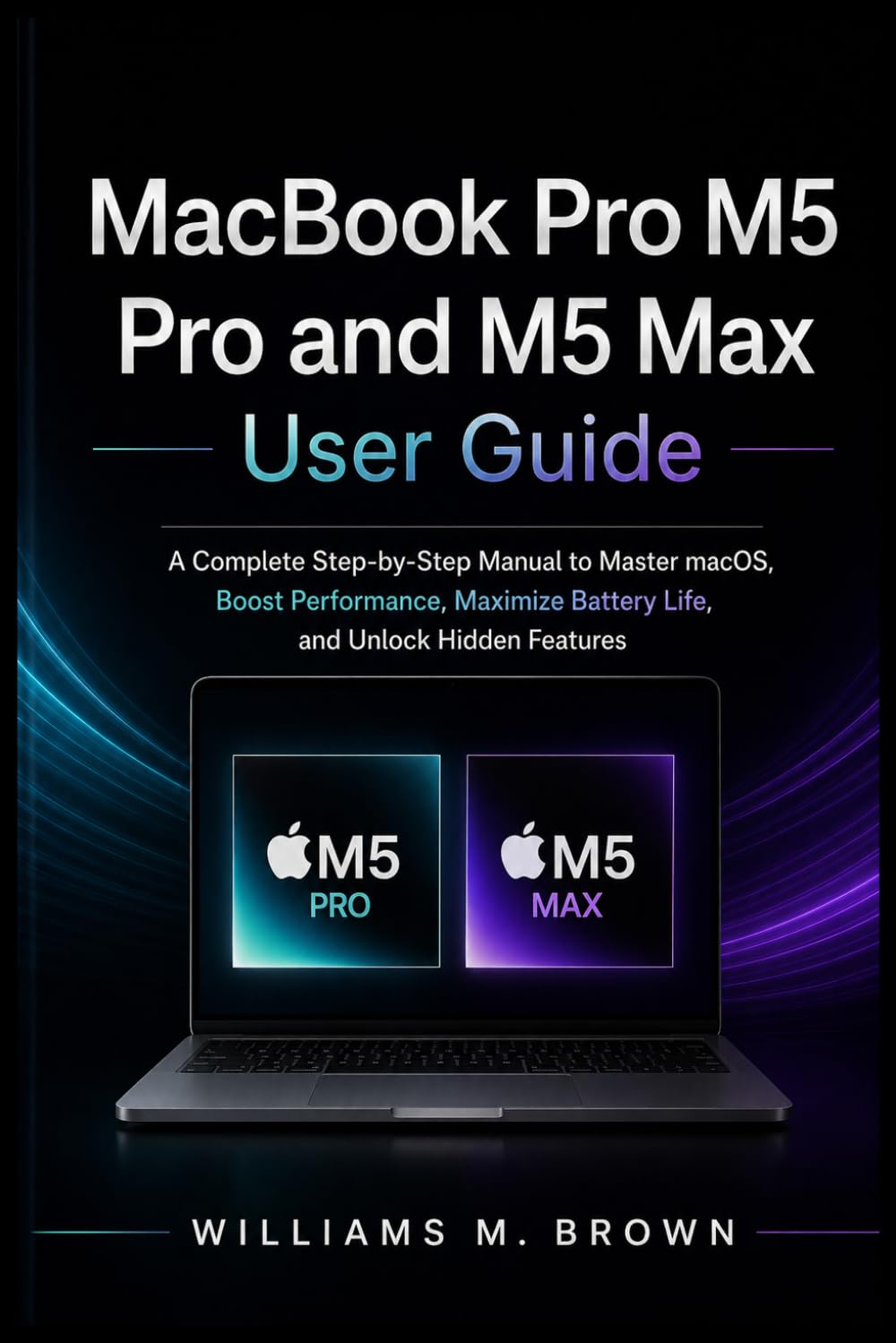 MacBook Pro M5 Pro and M5 Max User Guide: A Complete Step-by-Step Manual to Master macOS, Boost Performance, Maximize Battery Life, and Unlock Hidden Features