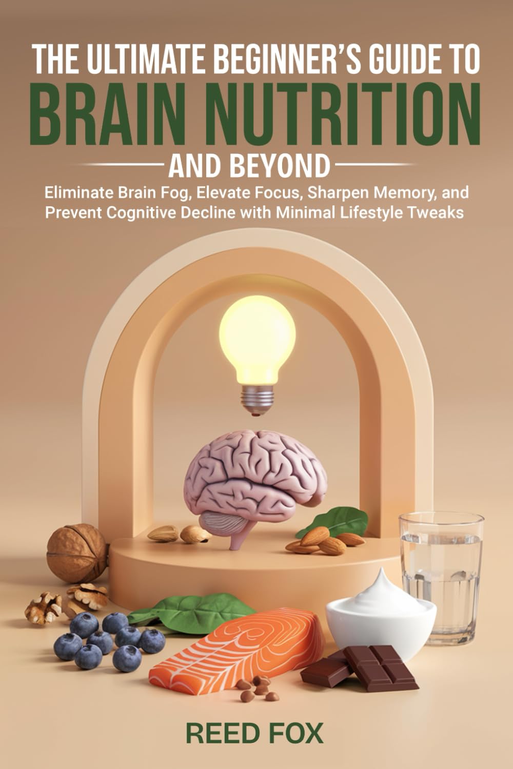 The Ultimate Beginner's Guide to Brain Nutrition and Beyond: Eliminate Brain Fog, Elevate Focus, Sharpen Memory, and Prevent Cognitive Decline with Minimal Lifestyle Tweaks