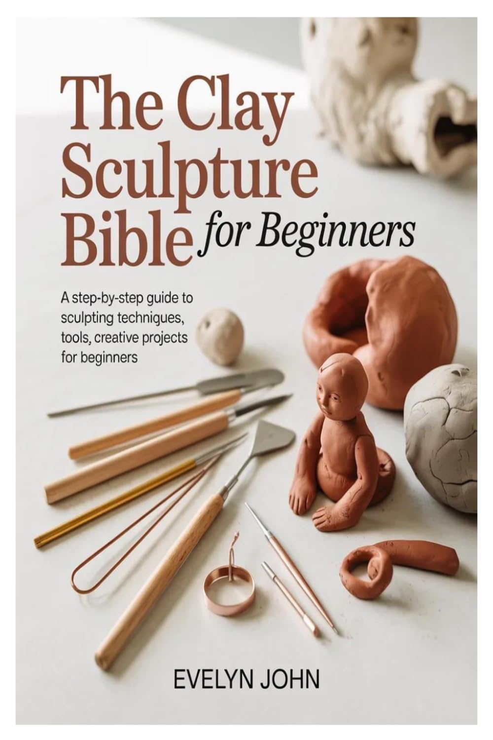 The Clay Sculpture Bible for Beginners: A Step-by-Step Guide to Sculpting Techniques, Tools, and Creative Projects for Beginners