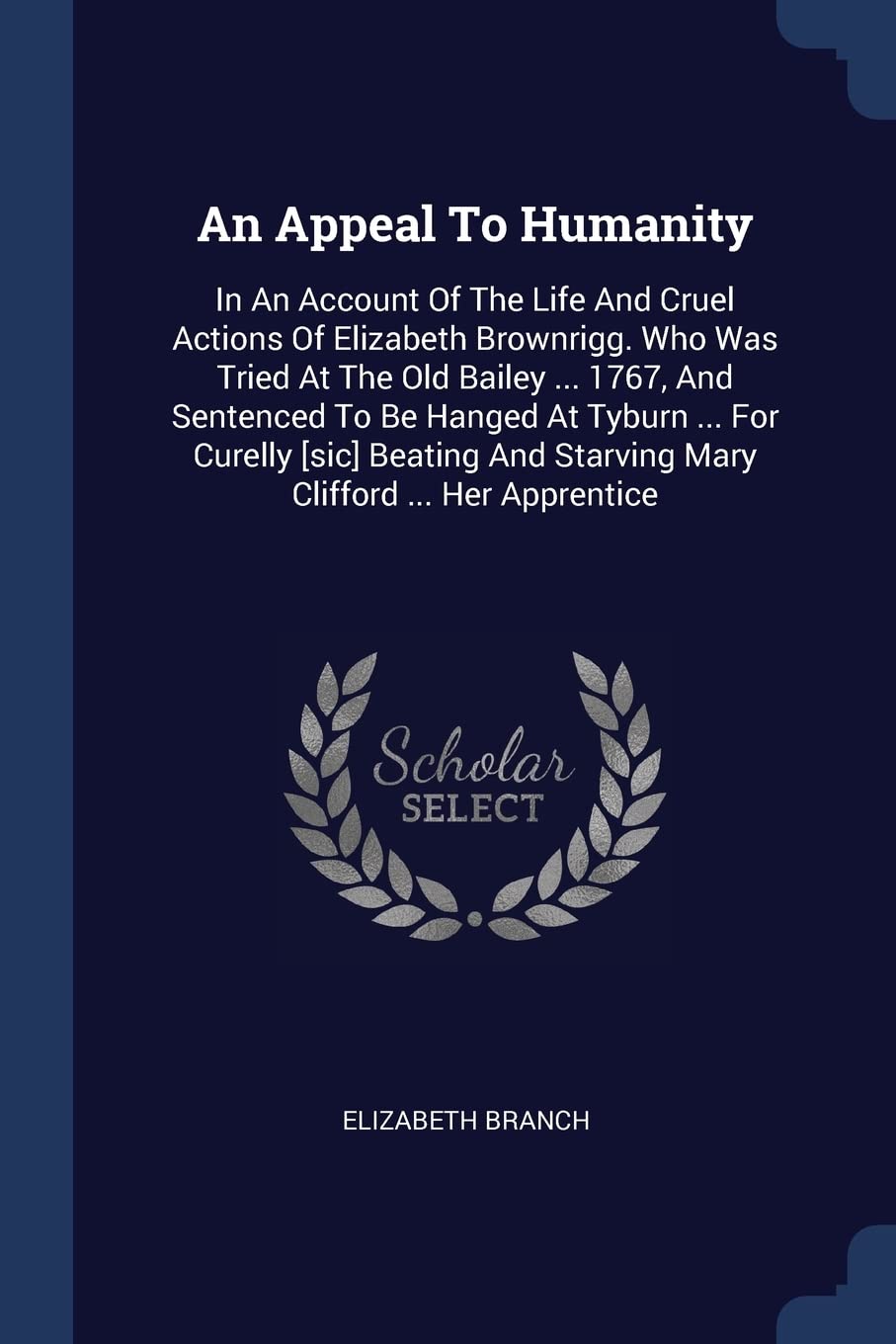 An Appeal To Humanity: In An Account Of The Life And Cruel Actions Of Elizabeth Brownrigg. Who Was Tried At The Old Bailey ... 1767, And Sentenced To ... And Starving Mary Clifford ... Her Apprentice