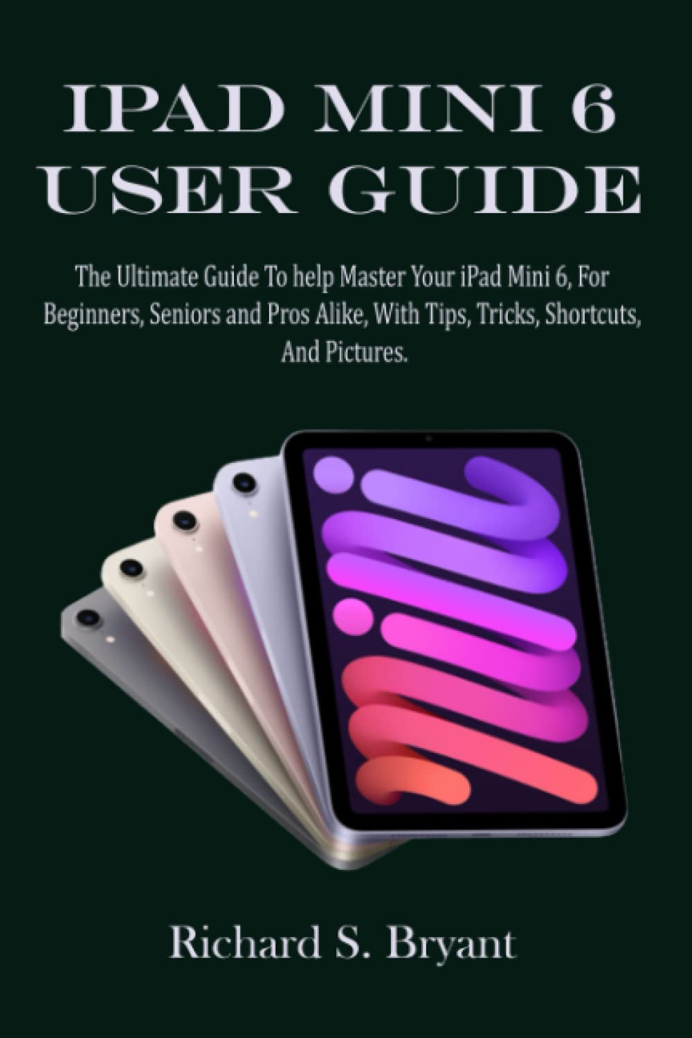 IPAD MINI 6 USER GUIDE: The Ultimate Guide To help Master Your iPad Mini 6, For Beginners, Seniors and Pro Alike, With Tips, Tricks, Shortcuts, And Pictures.
