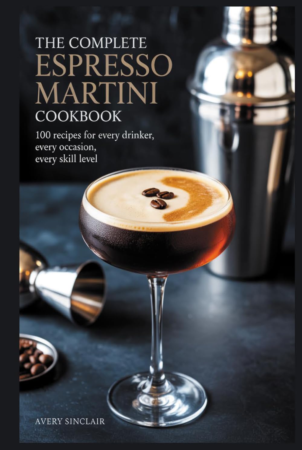 The Complete Espresso Martini Cookbook: 100 Recipes for Every Drinker, Every Occasion, Every Skill Level