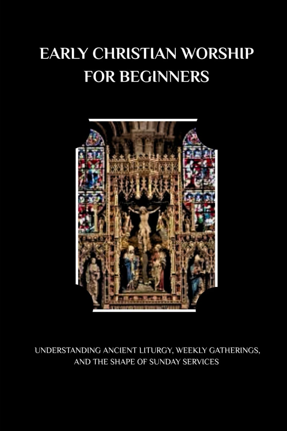 EARLY CHRISTIAN WORSHIP FOR BEGINNERS: UNDERSTANDING ANCIENT LITURGY, WEEKLY GATHERINGS, AND THE SHAPE OF SUNDAY SERVICES