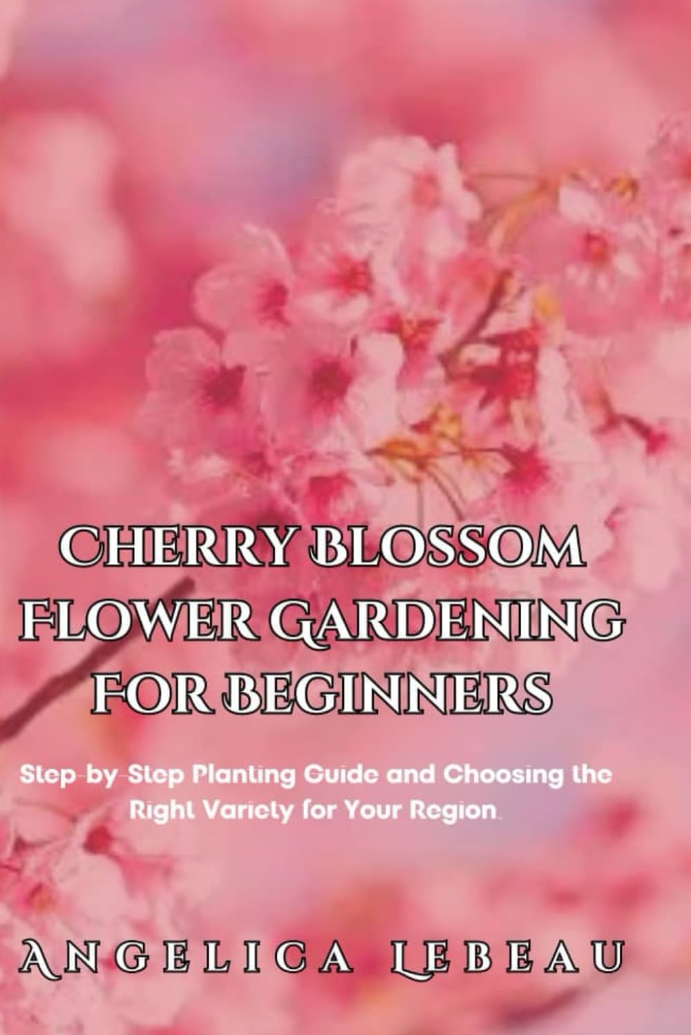 Cherry Blossom Flower Gardening For Beginners: Step-by-Step Planting Guide and Choosing the Right Variety for Your Region. (Blossom Basics: Your Ultimate Guide to Flower Gardening)