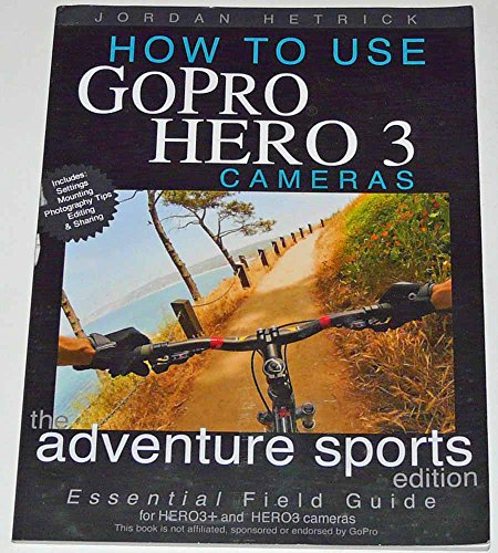 How To Use GoPro Hero 3 Cameras: The Adventure Sports Edition: The Essential Field Guide For HERO 3+ And HERO 3 Cameras
