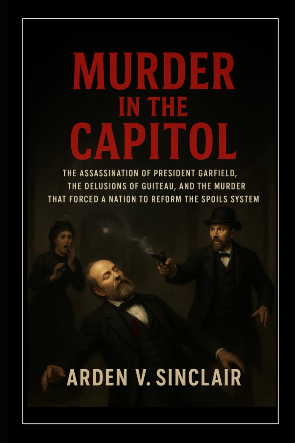 Murder in the Capitol: The Assassination of President Garfield, the Delusions of Guiteau, and the Murder That Forced a Nation to Reform the Spoils System