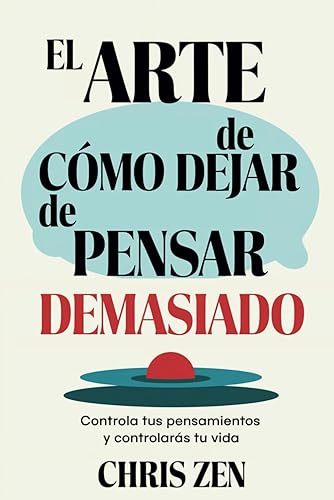 El Arte de Cómo Dejar de Pensar Demasiado: Controla tus Pensamientos y Controlarás tu Vida: Guía de Ejercicios y Técnicas para Aliviar la Ansiedad y la Negatividad y Sentir Paz