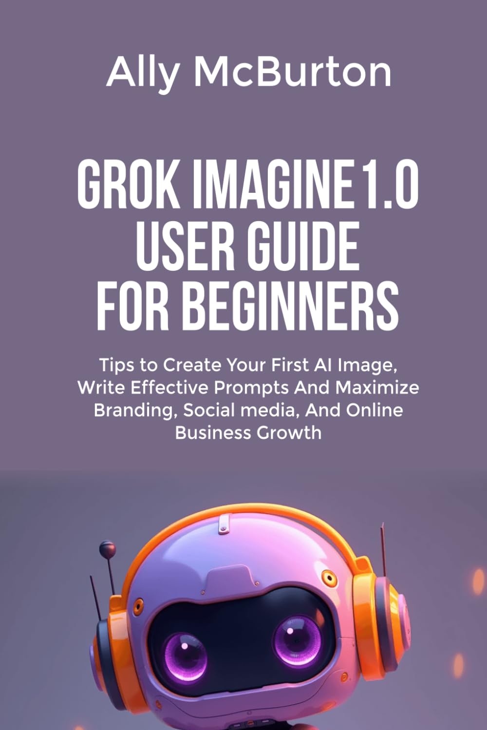 GROK IMAGINE 1.0 USER GUIDE FOR BEGINNERS: Tips to Create Your First AI Image, Write Effective Prompts And Maximize Branding, Social media, And Online Business Growth