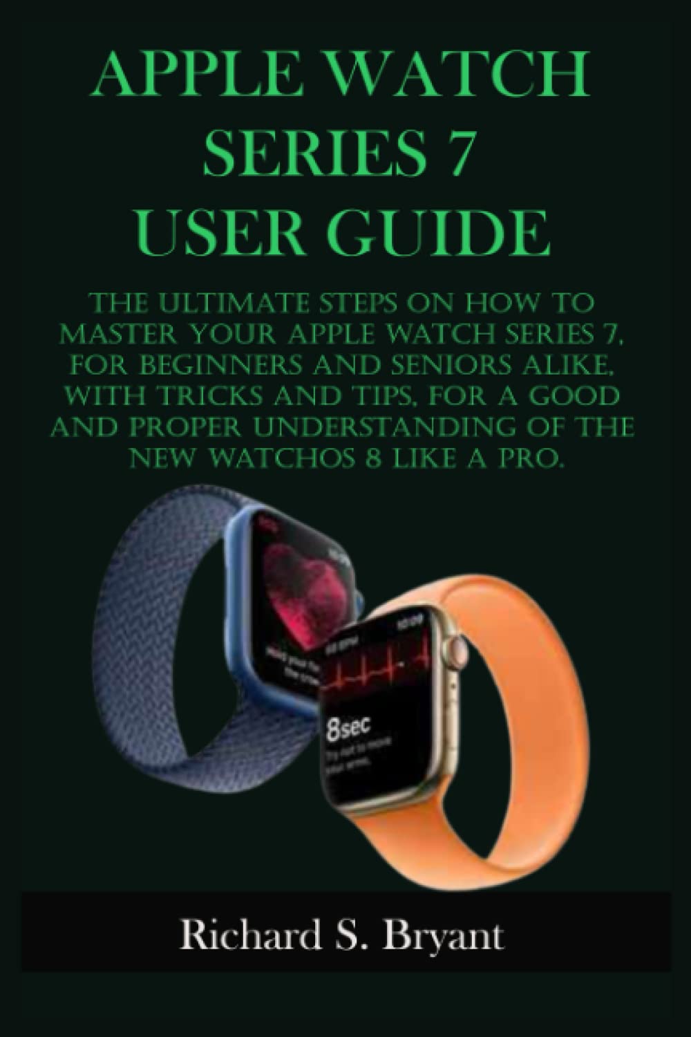 APPLE WATCH SERIES 7 USER GUIDE: The Ultimate Steps On How To Master Your Apple Watch Series 7, For Beginners And Seniors Alike, With Tricks And Tips,