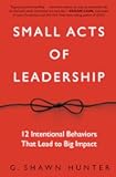 Small Acts of Leadership: 12 Intentional Behaviors That Lead to Big Impact