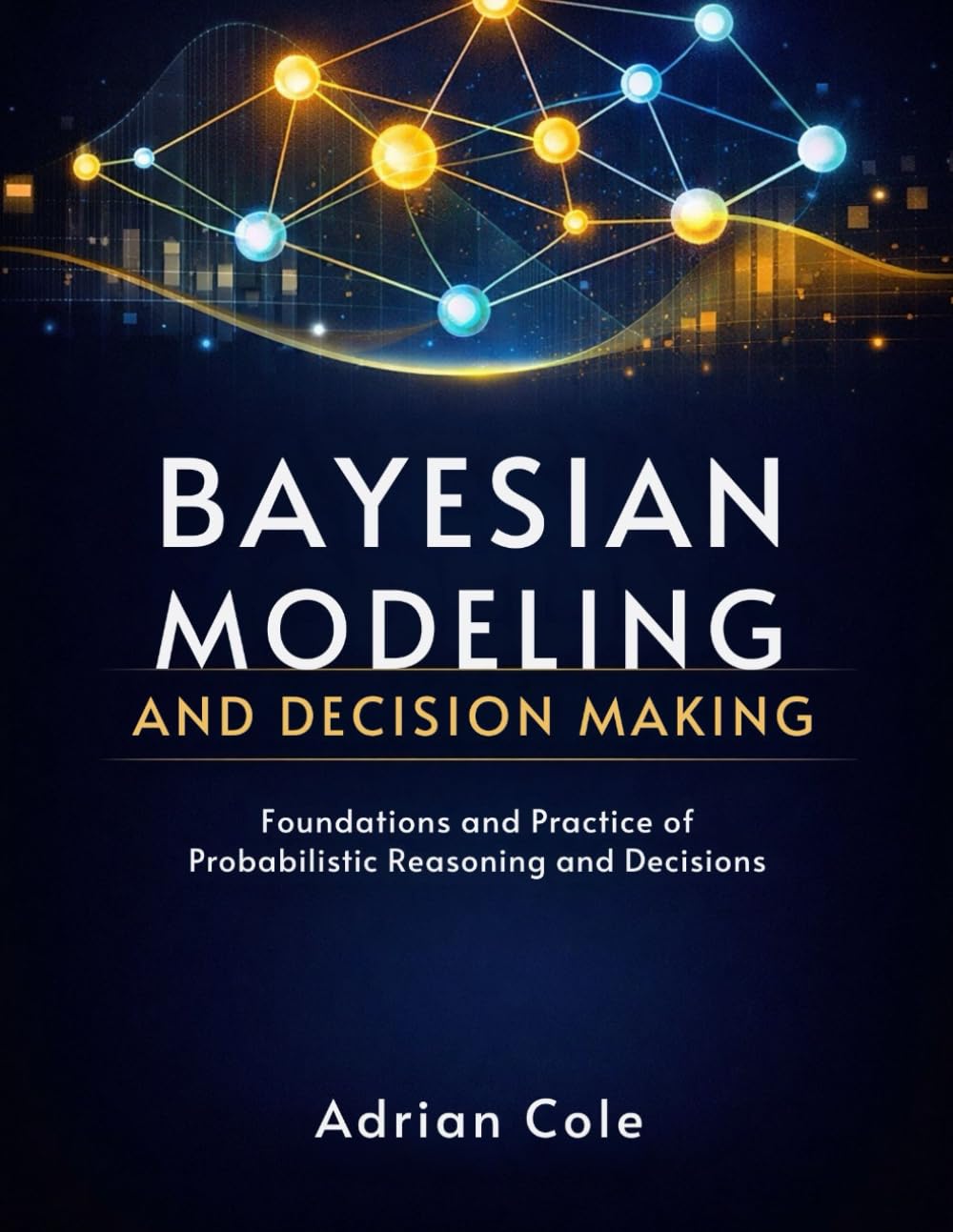 BAYESIAN MODELING AND DECISION MAKING: Foundations and Practice of Probabilistic Reasoning and Decisions