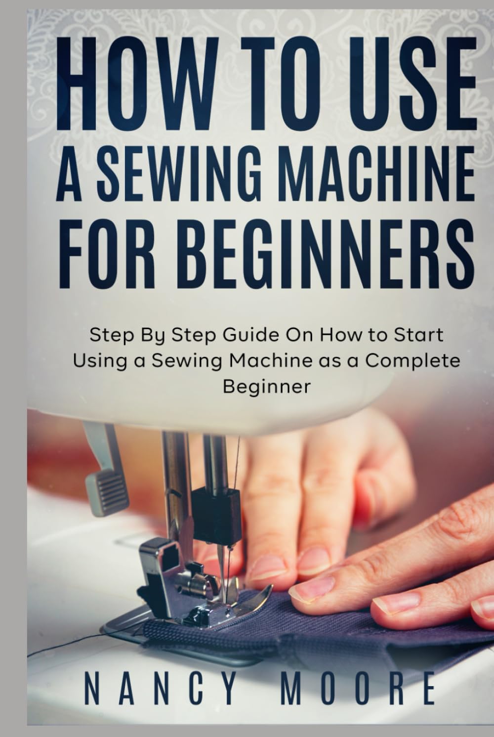 How to Use a Sewing Machine for Beginners: Step By Step Guide On How to Start Using a Sewing Machine as a Complete Beginner