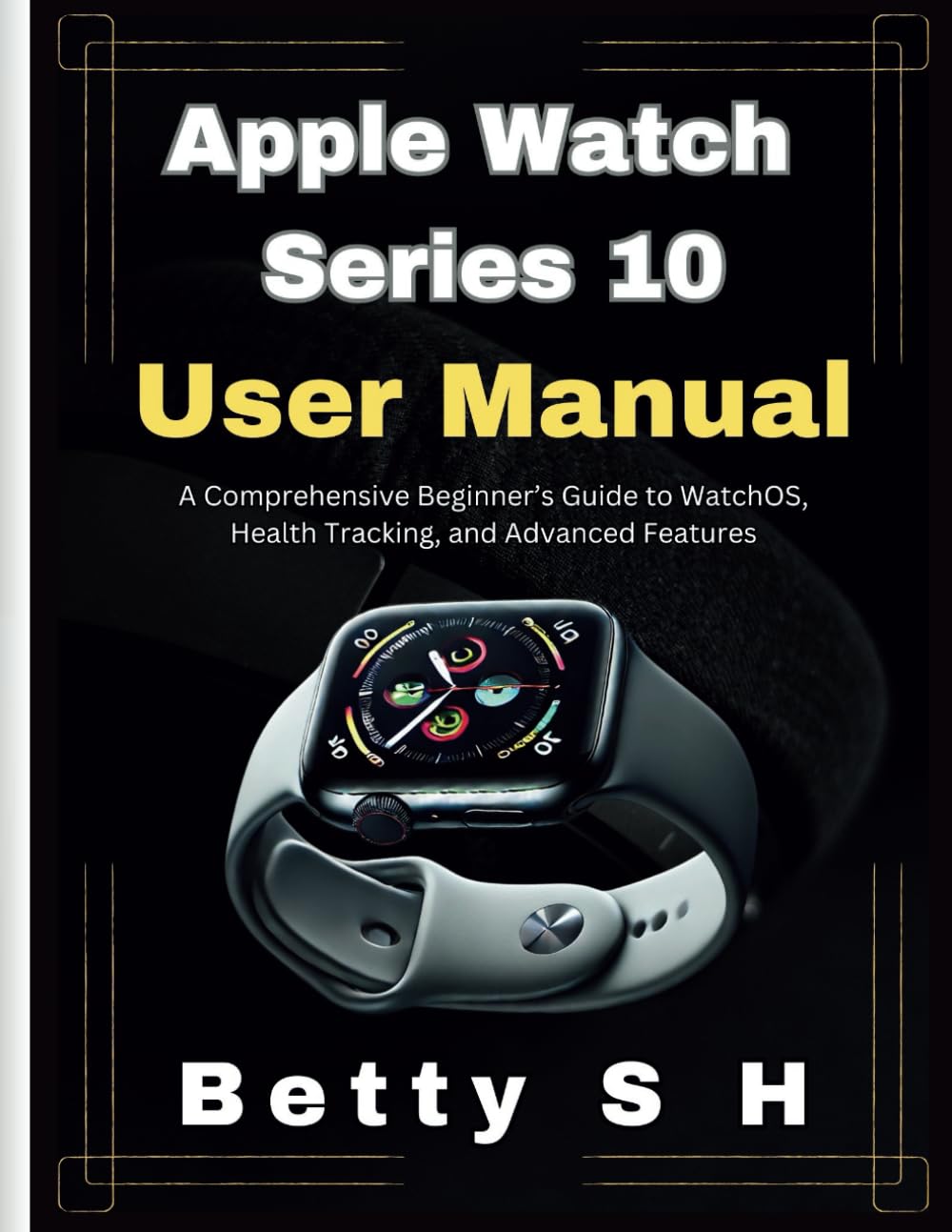 Apple Watch Series 10 User Manual: A Comprehensive Beginner’s Guide to WatchOS, Health Tracking, and Advanced Features (Tech Guides by Betty)
